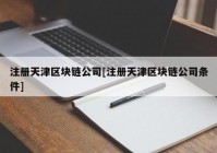 注册天津区块链公司[注册天津区块链公司条件]