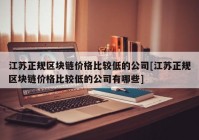 江苏正规区块链价格比较低的公司[江苏正规区块链价格比较低的公司有哪些]