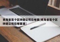 青海省首个区块链公司在哪里[青海省首个区块链公司在哪里建]